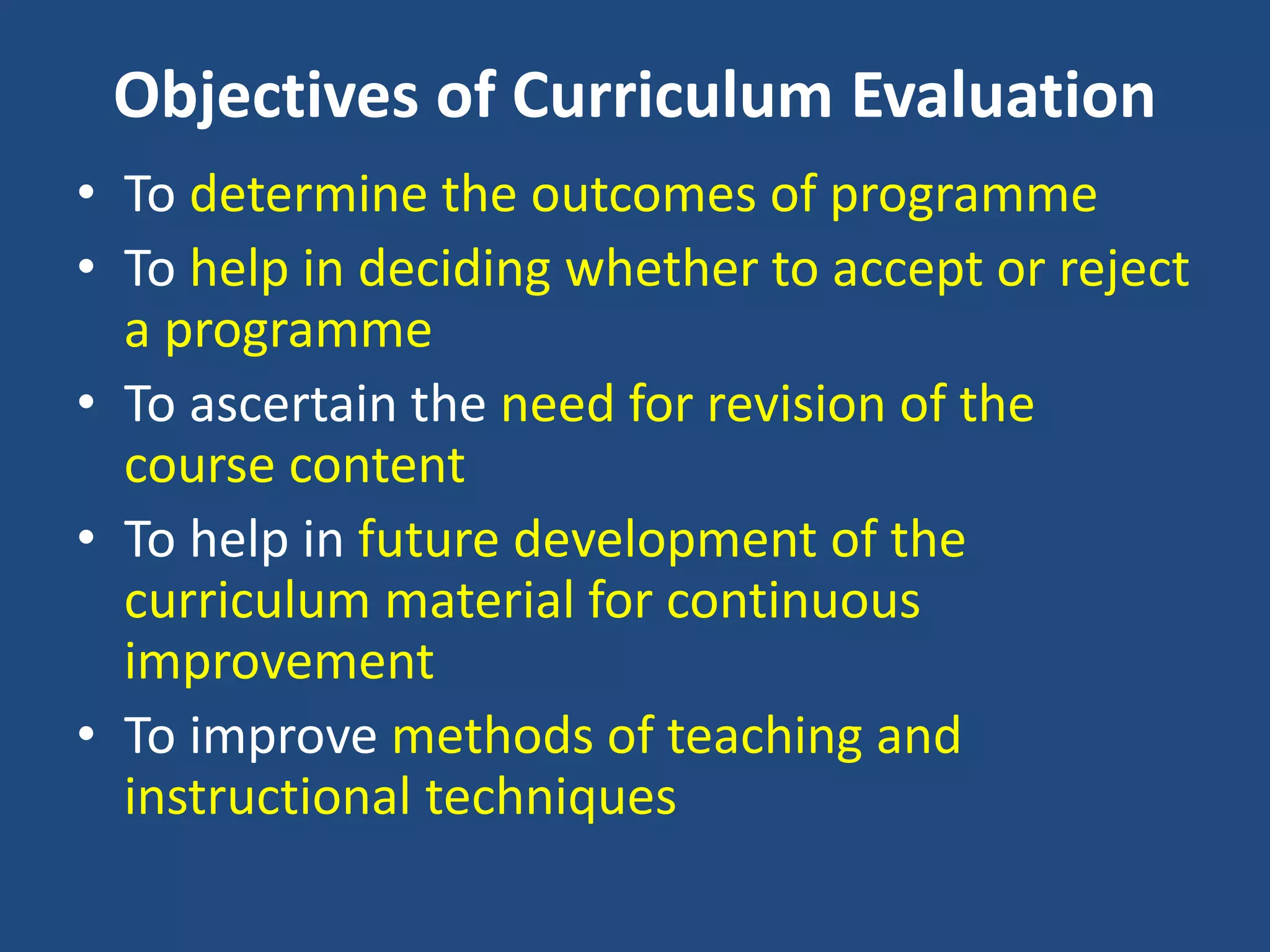 Objectives of Curriculum Evaluation
• To determine the outcomes of programme
• To help in deciding whether to accept or reject
a programme
• To ascertain the need for revision of the
course content
• To help in future development of the
curriculum material for continuous
improvement
• To improve methods of teaching and
instructional techniques
 