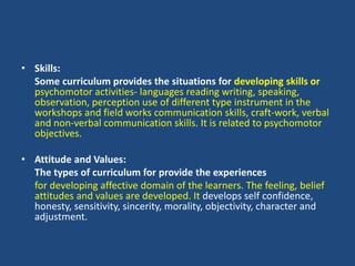 • Skills:
Some curriculum provides the situations for developing skills or
psychomotor activities- languages reading writing, speaking,
observation, perception use of different type instrument in the
workshops and field works communication skills, craft-work, verbal
and non-verbal communication skills. It is related to psychomotor
objectives.
• Attitude and Values:
The types of curriculum for provide the experiences
for developing affective domain of the learners. The feeling, belief
attitudes and values are developed. It develops self confidence,
honesty, sensitivity, sincerity, morality, objectivity, character and
adjustment.
 
