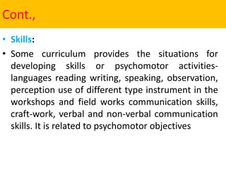 Cont.,
• Skills:
• Some curriculum provides the situations for
developing skills or psychomotor activities-
languages reading writing, speaking, observation,
perception use of different type instrument in the
workshops and field works communication skills,
craft-work, verbal and non-verbal communication
skills. It is related to psychomotor objectives
 