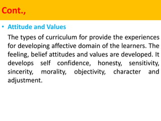 Cont.,
• Attitude and Values
The types of curriculum for provide the experiences
for developing affective domain of the learners. The
feeling, belief attitudes and values are developed. It
develops self confidence, honesty, sensitivity,
sincerity, morality, objectivity, character and
adjustment.
 
