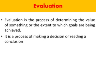 Evaluation
• Evaluation is the process of determining the value
of something or the extent to which goals are being
achieved.
• It is a process of making a decision or reading a
conclusion
 