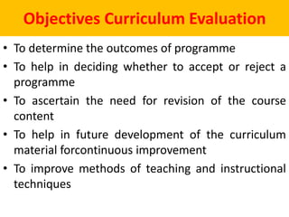Objectives Curriculum Evaluation
• To determine the outcomes of programme
• To help in deciding whether to accept or reject a
programme
• To ascertain the need for revision of the course
content
• To help in future development of the curriculum
material forcontinuous improvement
• To improve methods of teaching and instructional
techniques
 