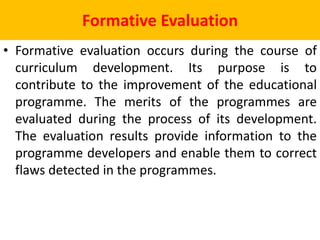 Formative Evaluation
• Formative evaluation occurs during the course of
curriculum development. Its purpose is to
contribute to the improvement of the educational
programme. The merits of the programmes are
evaluated during the process of its development.
The evaluation results provide information to the
programme developers and enable them to correct
flaws detected in the programmes.
 