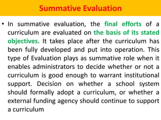 Summative Evaluation
• In summative evaluation, the final efforts of a
curriculum are evaluated on the basis of its stated
objectives. It takes place after the curriculum has
been fully developed and put into operation. This
type of Evaluation plays as summative role when it
enables administrators to decide whether or not a
curriculum is good enough to warrant institutional
support. Decision on whether a school system
should formally adopt a curriculum, or whether a
external funding agency should continue to support
a curriculum
 