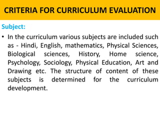 CRITERIA FOR CURRICULUM EVALUATION
Subject:
• In the curriculum various subjects are included such
as - Hindi, English, mathematics, Physical Sciences,
Biological sciences, History, Home science,
Psychology, Sociology, Physical Education, Art and
Drawing etc. The structure of content of these
subjects is determined for the curriculum
development.
 