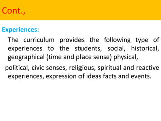 Cont.,
Experiences:
The curriculum provides the following type of
experiences to the students, social, historical,
geographical (time and place sense) physical,
political, civic senses, religious, spiritual and reactive
experiences, expression of ideas facts and events.
 