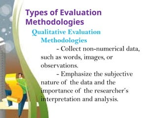 Types of Evaluation
Methodologies
Qualitative Evaluation
Methodologies
- Collect non-numerical data,
such as words, images, or
observations.
- Emphasize the subjective
nature of the data and the
importance of the researcher’s
interpretation and analysis.
 