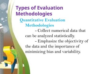 Types of Evaluation
Methodologies
Quantitative Evaluation
Methodologies
- Collect numerical data that
can be analyzed statistically.
- Emphasize the objectivity of
the data and the importance of
minimizing bias and variability.
 