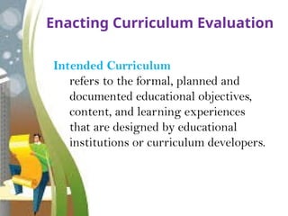 Enacting Curriculum Evaluation
Intended Curriculum
refers to the formal, planned and
documented educational objectives,
content, and learning experiences
that are designed by educational
institutions or curriculum developers.
 