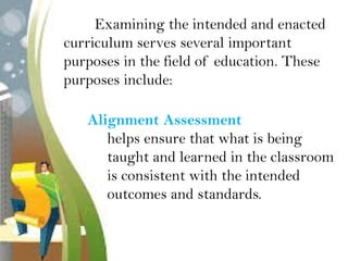 Examining the intended and enacted
curriculum serves several important
purposes in the field of education. These
purposes include:
Alignment Assessment
helps ensure that what is being
taught and learned in the classroom
is consistent with the intended
outcomes and standards.
 