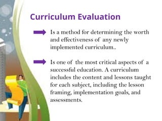 Curriculum Evaluation
Is a method for determining the worth
and effectiveness of any newly
implemented curriculum..
Is one of the most critical aspects of a
successful education. A curriculum
includes the content and lessons taught
for each subject, including the lesson
framing, implementation goals, and
assessments.
 