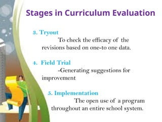 Stages in Curriculum Evaluation
3. Tryout
To check the efficacy of the
revisions based on one-to one data.
4. Field Trial
-Generating suggestions for
improvement
5. Implementation
The open use of a program
throughout an entire school system.
 