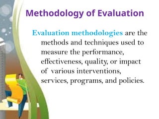 Methodology of Evaluation
Evaluation methodologies are the
methods and techniques used to
measure the performance,
effectiveness, quality, or impact
of various interventions,
services, programs, and policies.
 