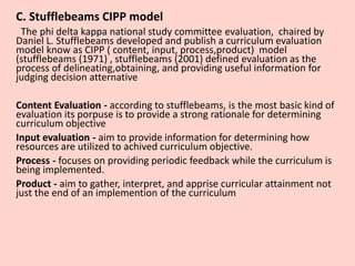 C. Stufflebeams CIPP model
The phi delta kappa national study committee evaluation, chaired by
Daniel L. Stufflebeams developed and publish a curriculum evaluation
model know as CIPP ( content, input, process,product) model
(stufflebeams (1971) , stufflebeams (2001) defined evaluation as the
process of delineating,obtaining, and providing useful information for
judging decision atternative
Content Evaluation - according to stufflebeams, is the most basic kind of
evaluation its porpuse is to provide a strong rationale for determining
curriculum objective
Input evaluation - aim to provide information for determining how
resources are utilized to achived curriculum objective.
Process - focuses on providing periodic feedback while the curriculum is
being implemented.
Product - aim to gather, interpret, and apprise curricular attainment not
just the end of an implemention of the curriculum
 
