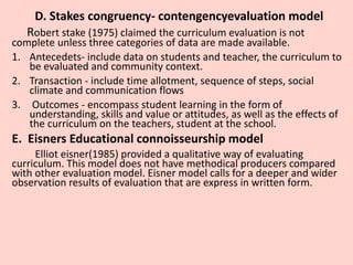 D. Stakes congruency- contengencyevaluation model
Robert stake (1975) claimed the curriculum evaluation is not
complete unless three categories of data are made available.
1. Antecedets- include data on students and teacher, the curriculum to
be evaluated and community context.
2. Transaction - include time allotment, sequence of steps, social
climate and communication flows
3. Outcomes - encompass student learning in the form of
understanding, skills and value or attitudes, as well as the effects of
the curriculum on the teachers, student at the school.
E. Eisners Educational connoisseurship model
Elliot eisner(1985) provided a qualitative way of evaluating
curriculum. This model does not have methodical producers compared
with other evaluation model. Eisner model calls for a deeper and wider
observation results of evaluation that are express in written form.
 