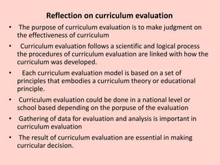 Reflection on curriculum evaluation
• The purpose of curriculum evaluation is to make judgment on
the effectiveness of curriculum
• Curriculum evaluation follows a scientific and logical process
the procedures of curriculum evaluation are linked with how the
curriculum was developed.
• Each curriculum evaluation model is based on a set of
principles that embodies a curriculum theory or educational
principle.
• Curriculum evaluation could be done in a national level or
school based depending on the porpuse of the evaluation
• Gathering of data for evaluation and analysis is important in
curriculum evaluation
• The result of curriculum evaluation are essential in making
curricular decision.
 