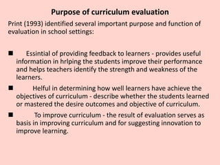 Purpose of curriculum evaluation
Print (1993) identified several important purpose and function of
evaluation in school settings:
 Essintial of providing feedback to learners - provides useful
information in hrlping the students improve their performance
and helps teachers identify the strength and weakness of the
learners.
 Helful in determining how well learners have achieve the
objectives of curriculum - describe whether the students learned
or mastered the desire outcomes and objective of curriculum.
 To improve curriculum - the result of evaluation serves as
basis in improving curriculum and for suggesting innovation to
improve learning.
 
