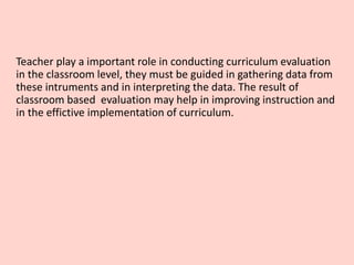 Teacher play a important role in conducting curriculum evaluation
in the classroom level, they must be guided in gathering data from
these intruments and in interpreting the data. The result of
classroom based evaluation may help in improving instruction and
in the effictive implementation of curriculum.
 