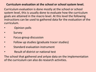 Curriculum evaluation at the school or school system level.
Curriculum evaluation is done mostly at the school or school
system level, this is usually done to evaluate how the curriculum
goals are attained in the macro level. At this level the following
instructions can be used to gathered data for the evaluation of the
curriculum.
• Opinion polls
• Survey
• Focus-group discussion
• Follow up studies (graduate tracer studies)
• Standard evaluation instrument
• Result of district or national test
The school that gathered and anlyze data on the implementation
of the curriculum can also do research activities.
 