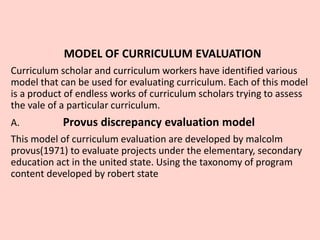 MODEL OF CURRICULUM EVALUATION
Curriculum scholar and curriculum workers have identified various
model that can be used for evaluating curriculum. Each of this model
is a product of endless works of curriculum scholars trying to assess
the vale of a particular curriculum.
A. Provus discrepancy evaluation model
This model of curriculum evaluation are developed by malcolm
provus(1971) to evaluate projects under the elementary, secondary
education act in the united state. Using the taxonomy of program
content developed by robert state
 