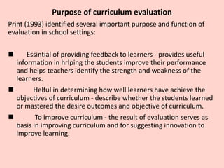 Purpose of curriculum evaluation
Print (1993) identified several important purpose and function of
evaluation in school se...