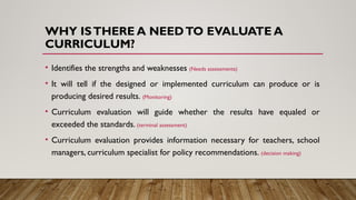 WHY ISTHERE A NEEDTO EVALUATE A
CURRICULUM?
• Identifies the strengths and weaknesses (Needs assessments)
• It will tell if the designed or implemented curriculum can produce or is
producing desired results. (Monitoring)
• Curriculum evaluation will guide whether the results have equaled or
exceeded the standards. (terminal assessment)
• Curriculum evaluation provides information necessary for teachers, school
managers, curriculum specialist for policy recommendations. (decision making)
 