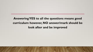 AnsweringYES to all the questions means good
curriculum however, NO answer/mark should be
look after and be improved
 