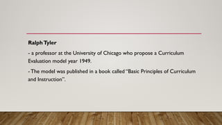 RalphTyler
- a professor at the University of Chicago who propose a Curriculum
Evaluation model year 1949.
- The model was published in a book called “Basic Principles of Curriculum
and Instruction”.
 