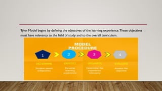 Tyler Model begins by defining the objectives of the learning experience.These objectives
must have relevancy to the field of study and to the overall curriculum.
 