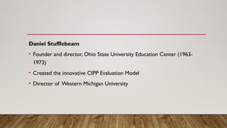 Daniel Stufflebeam
• Founder and director, Ohio State University Education Center (1963-
1973)
• Created the innovative CIPP Evaluation Model
• Director of Western Michigan University
 
