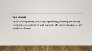 CIPP MODEL
• It is based on planning, structuring, implementing, reviewing, and revising
decisions each examined through evaluation of context, input, process and
product evaluation
 