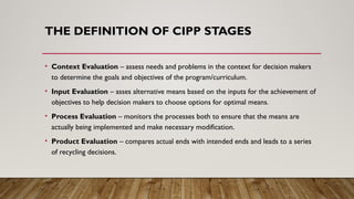 THE DEFINITION OF CIPP STAGES
• Context Evaluation – assess needs and problems in the context for decision makers
to determine the goals and objectives of the program/curriculum.
• Input Evaluation – asses alternative means based on the inputs for the achievement of
objectives to help decision makers to choose options for optimal means.
• Process Evaluation – monitors the processes both to ensure that the means are
actually being implemented and make necessary modification.
• Product Evaluation – compares actual ends with intended ends and leads to a series
of recycling decisions.
 