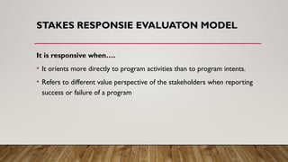 STAKES RESPONSIE EVALUATON MODEL
It is responsive when….
• It orients more directly to program activities than to program intents.
• Refers to different value perspective of the stakeholders when reporting
success or failure of a program
 