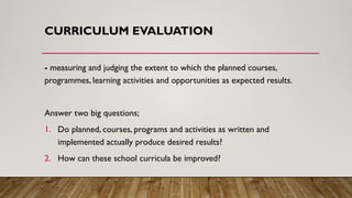 CURRICULUM EVALUATION
- measuring and judging the extent to which the planned courses,
programmes, learning activities and opportunities as expected results.
Answer two big questions;
1. Do planned, courses, programs and activities as written and
implemented actually produce desired results?
2. How can these school curricula be improved?
 