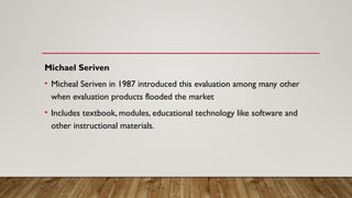 Michael Seriven
• Micheal Seriven in 1987 introduced this evaluation among many other
when evaluation products flooded the market
• Includes textbook, modules, educational technology like software and
other instructional materials.
 