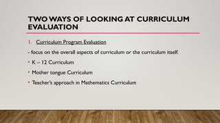 TWO WAYS OF LOOKING AT CURRICULUM
EVALUATION
1. Curriculum Program Evaluation
- focus on the overall aspects of curriculum or the curriculum itself.
• K – 12 Curriculum
• Mother tongue Curriculum
• Teacher’s approach in Mathematics Curriculum
 