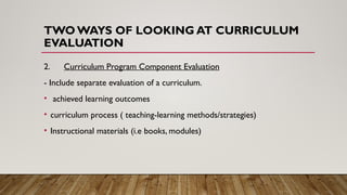 TWO WAYS OF LOOKING AT CURRICULUM
EVALUATION
2. Curriculum Program Component Evaluation
- Include separate evaluation of a curriculum.
• achieved learning outcomes
• curriculum process ( teaching-learning methods/strategies)
• Instructional materials (i.e books, modules)
 