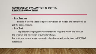 CURRICULUM EVALUATION IS BOTH A
PROCESS AND A TOOL
• As a Process
- because it follows a step and procedure based on models and frameworks to
get the desired results.
• As aTool
- help teacher and program implementers to judge the worth and merit of
the program and innovation of curricular change.
For both process and a tool, the results of evaluation will be the basis to IMPROVE
curriculum
 