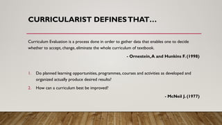 CURRICULARIST DEFINESTHAT…
Curriculum Evaluation is a process done in order to gather data that enables one to decide
whether to accept, change, eliminate the whole curriculum of textbook.
- Ornestein,A and Hunkins F. (1998)
1. Do planned learning opportunities, programmes, courses and activities as developed and
organized actually produce desired results?
2. How can a curriculum best be improved?
- McNeil J. (1977)
 