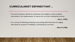 CURRICULARIST DEFINESTHAT…
• Curriculum Evaluation identify the weaknesses and strengths as well as problems
encountered in the implementation to improve the curriculum development process
- Gay L. (1985)
• It is a process of delineating, obtaining and providing useful information for judging
alternatives for purposes of modifying or eliminating the curriculum.
- Oliva P. (1988)
 