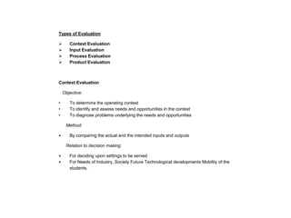 Types of Evaluation





Context Evaluation
Input Evaluation
Process Evaluation
Product Evaluation

Context Evaluation
Objective:
•
•
•

To determine the operating context
To identify and assess needs and opportunities in the context
To diagnose problems underlying the needs and opportunities
Method:

•

By comparing the actual and the intended inputs and outputs
Relation to decision making:

•
•

For deciding upon settings to be served
For Needs of Industry, Society Future Technological developments Mobility of the
students.

 