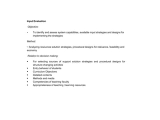 Input Evaluation
Objective:
•

To identify and assess system capabilities, available input strategies and designs for
implementing the strategies

Method:
~ Analyzing resources solution strategies, procedural designs for relevance, feasibility and
economy
Relation to decision making:









For selecting sources of support solution strategies and procedural designs for
structure changing activities
Entry behavior of students
Curriculum Objectives
Detailed contents
Methods and media
Competencies of teaching faculty
Appropriateness of teaching / learning resources

 