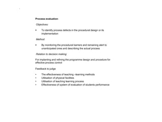 .

Process evaluation:
Objectives:


To identify process defects in the procedural design or its
implementation

Method:


By monitoring the procedural barriers and remaining alert to
unanticipated ones and describing the actual process

Relation to decision making:
For implanting and refining the programme design and procedure for
effective process control

Feedback to judge
•
•
•
•

The effectiveness of teaching –learning methods
Utilisation of physical facilities
Utilisation of teaching learning process
Effectiveness of system of evaluation of students performance

 