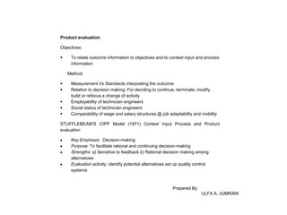 Product evaluation:
Objectives:


To relate outcome information to objectives and to context input and process
information
Method:







Measurement Vs Standards interpreting the outcome
Relation to decision making: For deciding to continue, terminate, modify,
build or refocus a change of activity
Employability of technician engineers
Social status of technician engineers
Comparability of wage and salary structures @ job adaptability and mobility

STUFFLEBEAM’S CIPP Model (1971) Context Input Process and Product
evaluation
Key Emphasis: Decision-making
Purpose: To facilitate rational and continuing decision-making
Strengths: a) Sensitive to feedback b) Rational decision making among
alternatives
Evaluation activity: identify potential alternatives set up quality control
systems

Prepared By:
ULFA A. JUMRANI

 