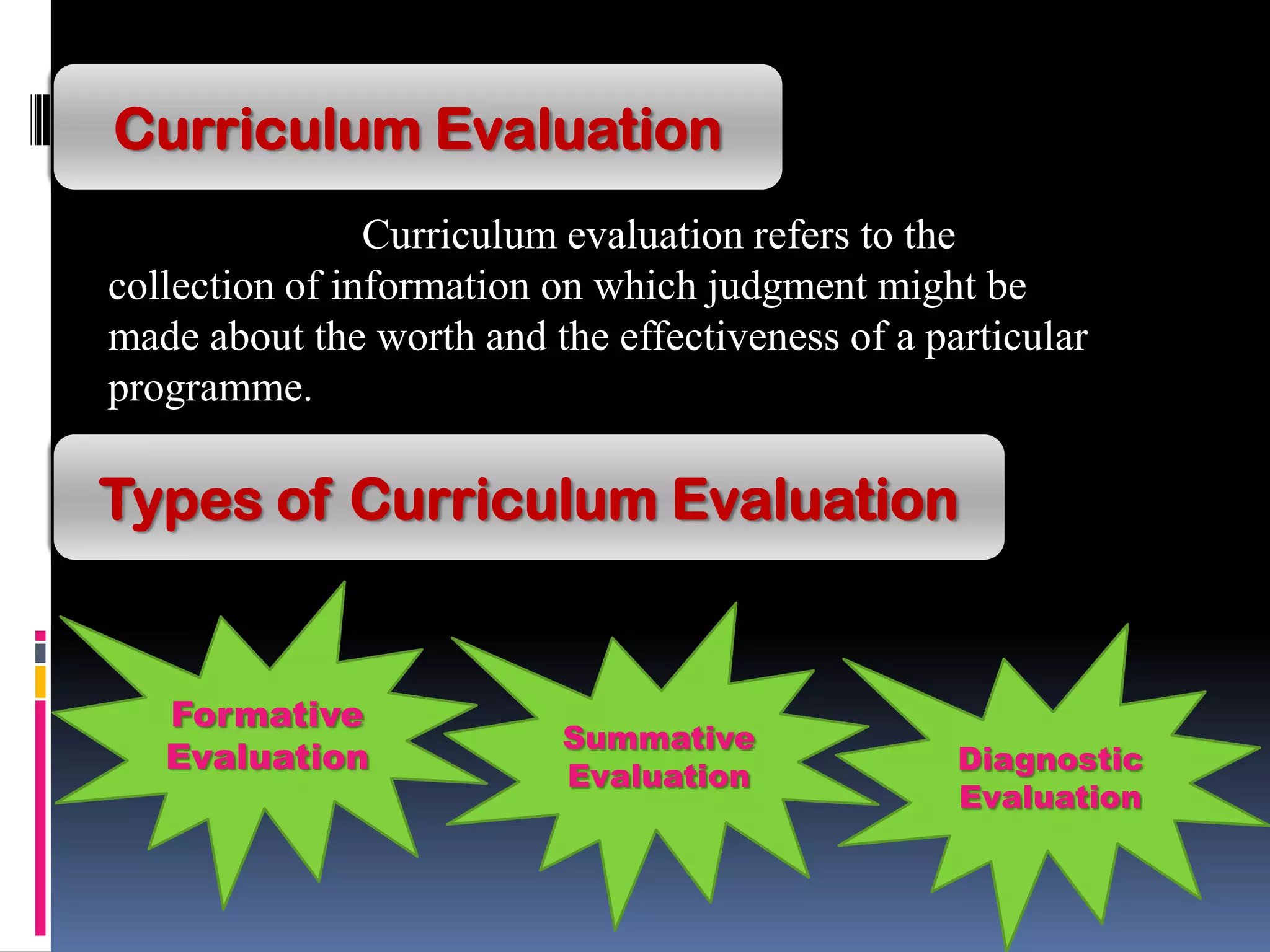 Curriculum Evaluation
Curriculum evaluation refers to the
collection of information on which judgment might be
made about the worth and the effectiveness of a particular
programme.
Types of Curriculum Evaluation
Formative
Evaluation Diagnostic
Evaluation
Summative
Evaluation
 