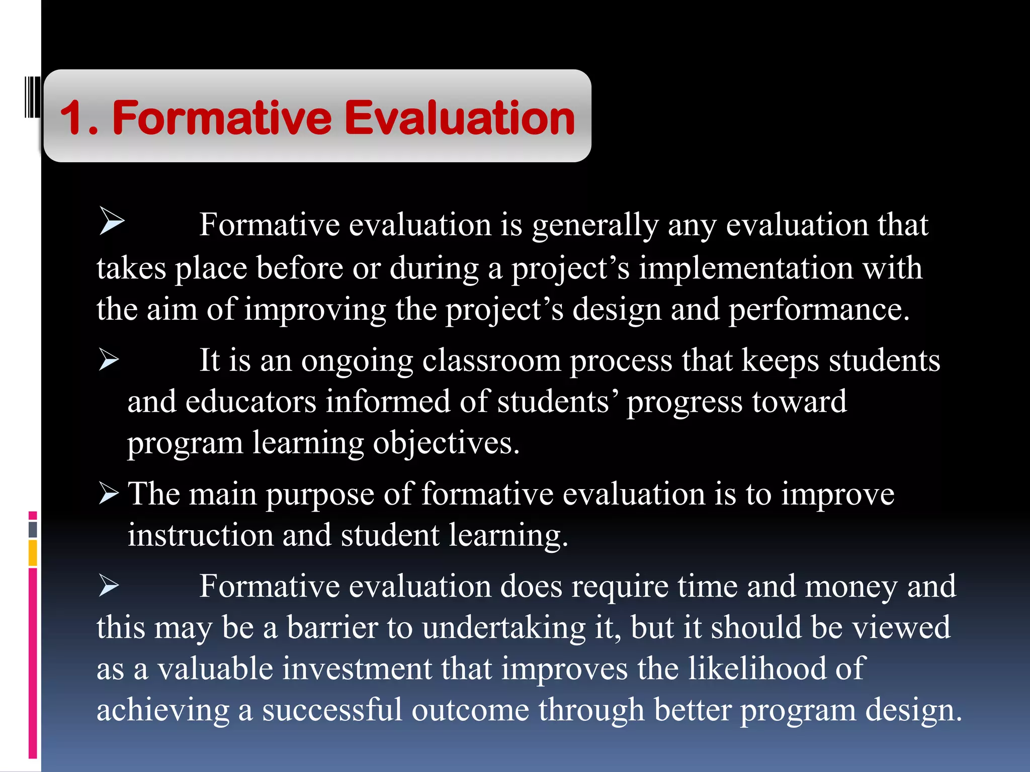  Formative evaluation is generally any evaluation that
takes place before or during a project’s implementation with
the aim of improving the project’s design and performance.
 It is an ongoing classroom process that keeps students
and educators informed of students’ progress toward
program learning objectives.
 The main purpose of formative evaluation is to improve
instruction and student learning.
 Formative evaluation does require time and money and
this may be a barrier to undertaking it, but it should be viewed
as a valuable investment that improves the likelihood of
achieving a successful outcome through better program design.
1. Formative Evaluation
 