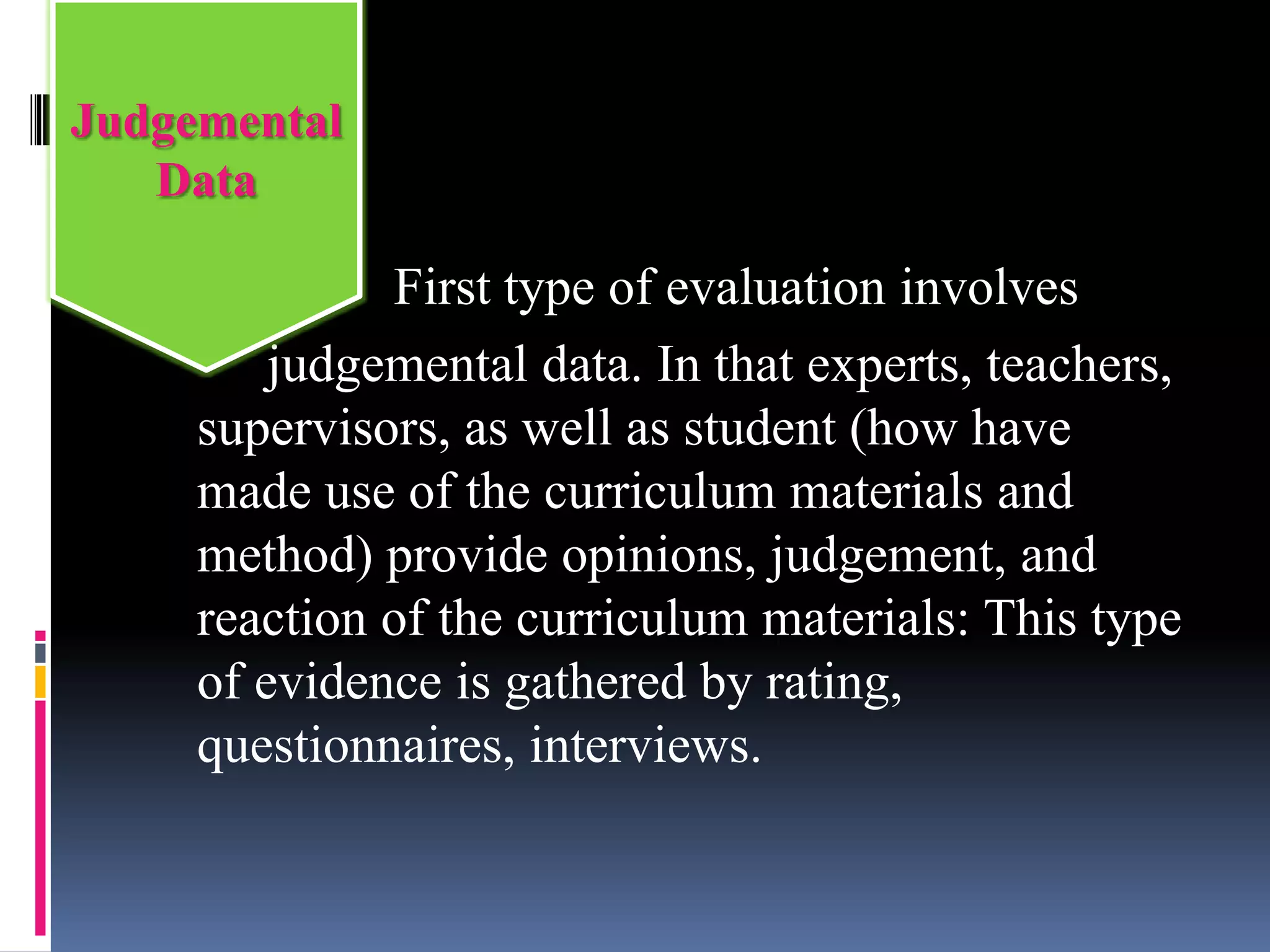 First type of evaluation involves
judgemental data. In that experts, teachers,
supervisors, as well as student (how have
made use of the curriculum materials and
method) provide opinions, judgement, and
reaction of the curriculum materials: This type
of evidence is gathered by rating,
questionnaires, interviews.
Judgemental
Data
 