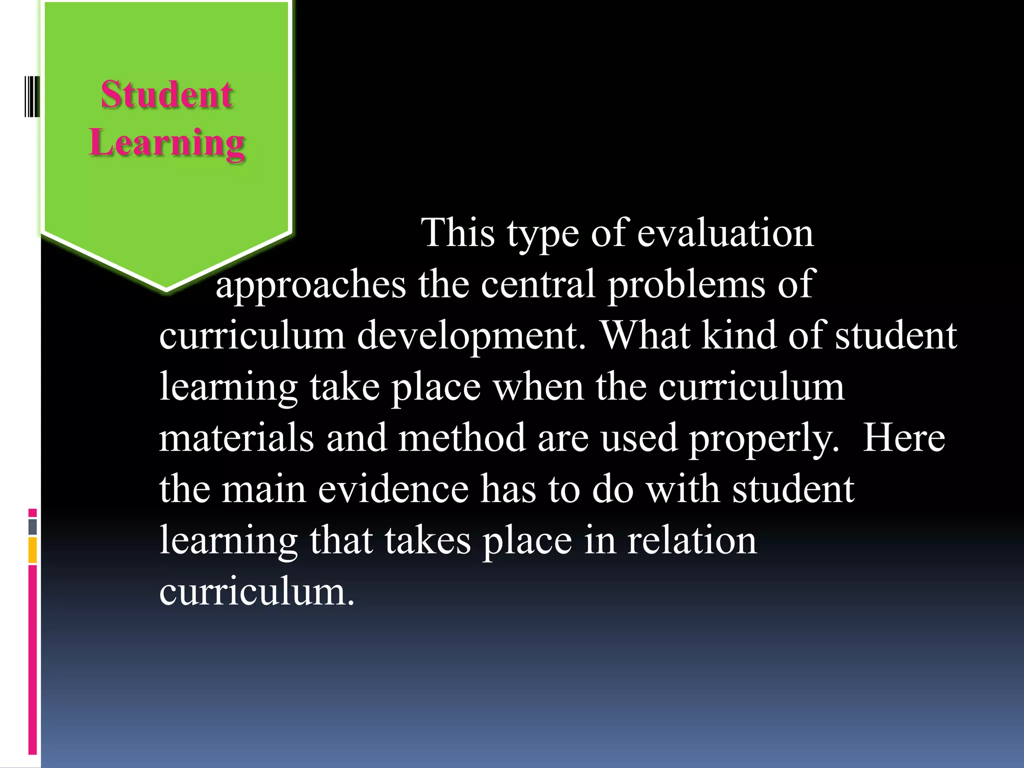 This type of evaluation
approaches the central problems of
curriculum development. What kind of student
learning take place when the curriculum
materials and method are used properly. Here
the main evidence has to do with student
learning that takes place in relation
curriculum.
Student
Learning
 