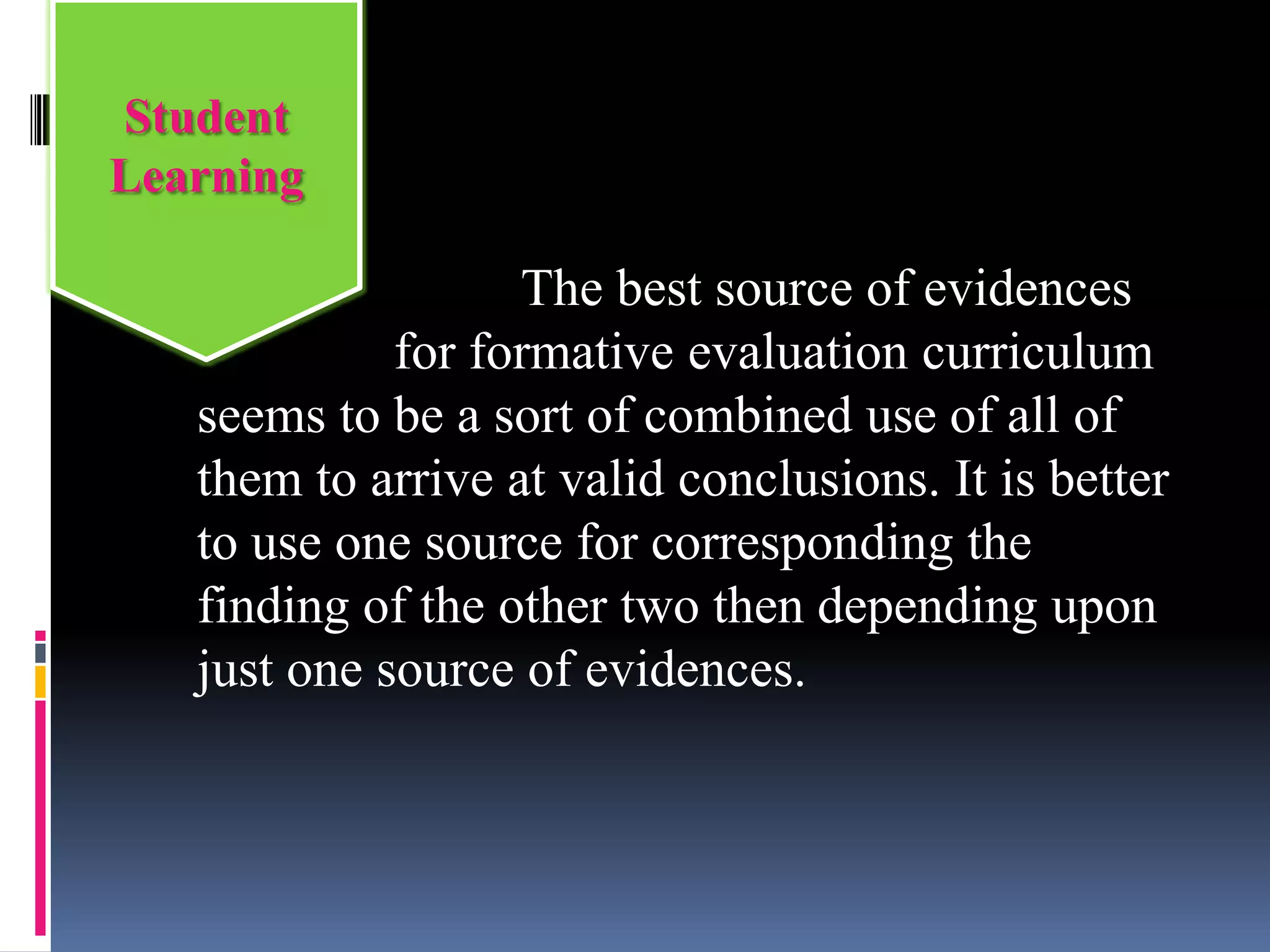 The best source of evidences
for formative evaluation curriculum
seems to be a sort of combined use of all of
them to arrive at valid conclusions. It is better
to use one source for corresponding the
finding of the other two then depending upon
just one source of evidences.
Student
Learning
 