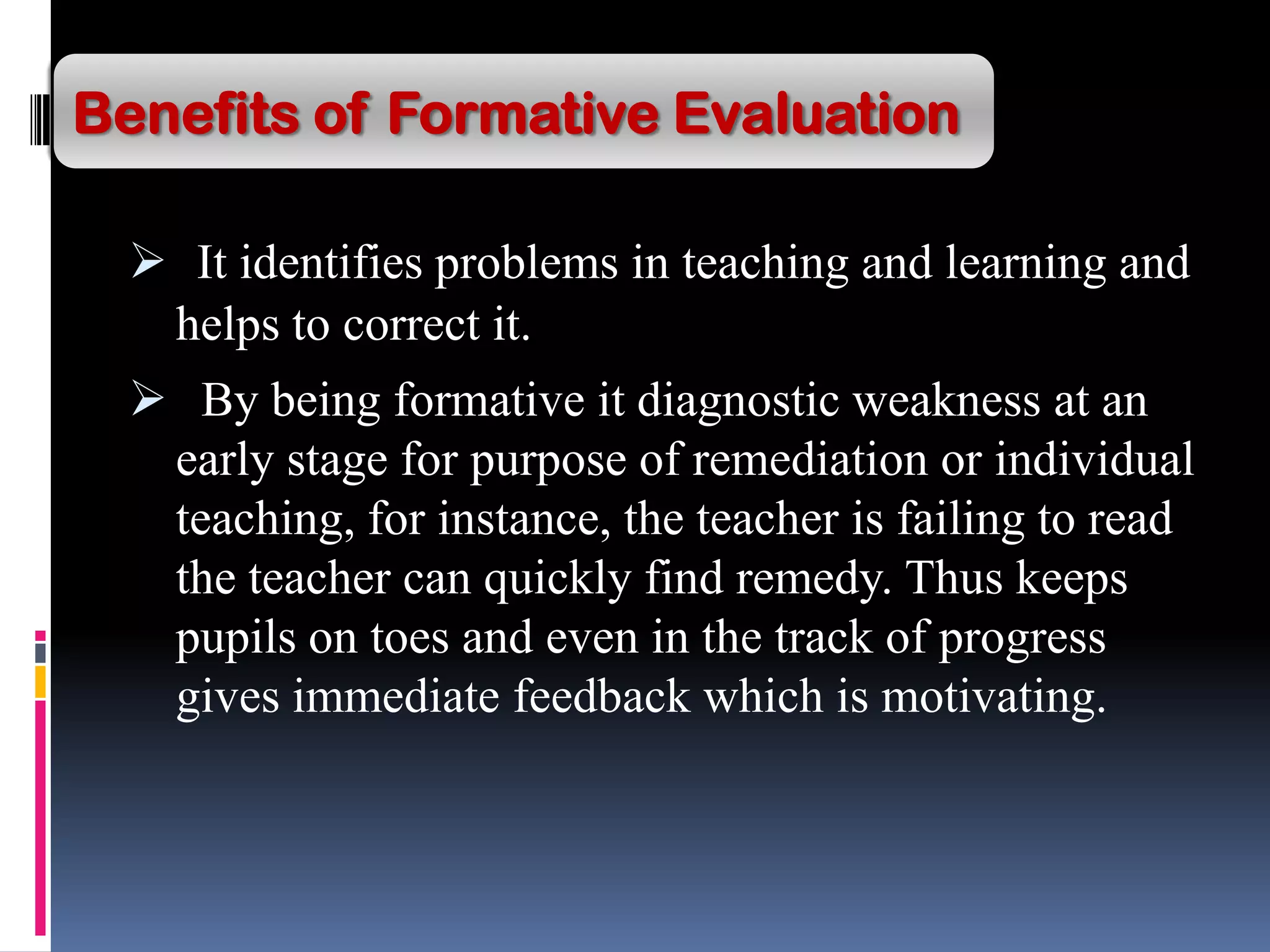  It identifies problems in teaching and learning and
helps to correct it.
 By being formative it diagnostic weakness at an
early stage for purpose of remediation or individual
teaching, for instance, the teacher is failing to read
the teacher can quickly find remedy. Thus keeps
pupils on toes and even in the track of progress
gives immediate feedback which is motivating.
Benefits of Formative Evaluation
 